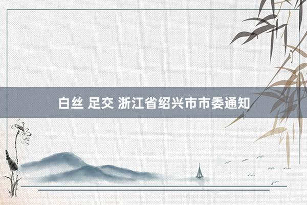 白丝 足交 浙江省绍兴市市委通知