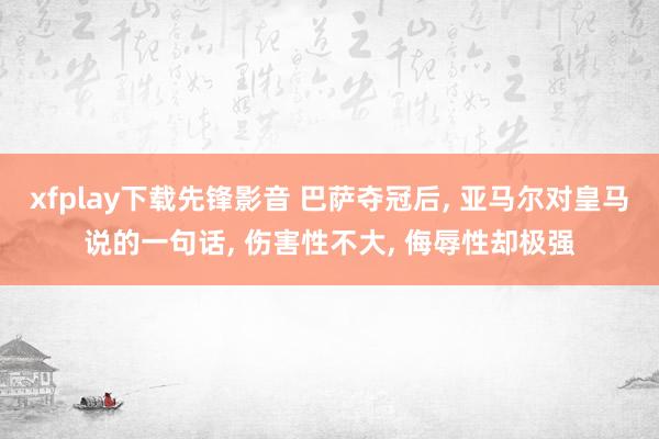 xfplay下载先锋影音 巴萨夺冠后, 亚马尔对皇马说的一句话, 伤害性不大, 侮辱性却极强
