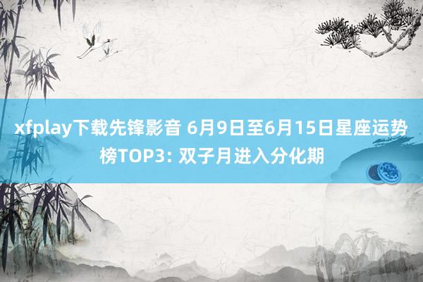 xfplay下载先锋影音 6月9日至6月15日星座运势榜TOP3: 双子月进入分化期