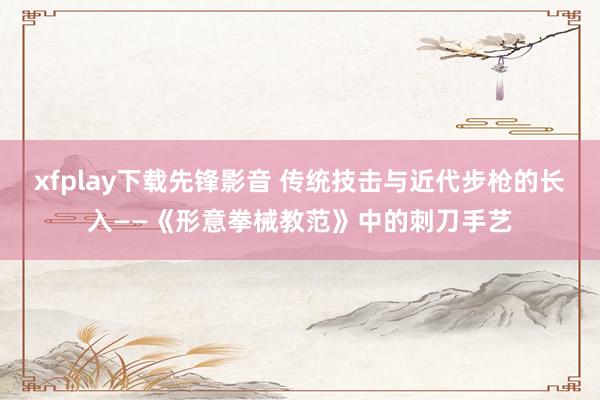 xfplay下载先锋影音 传统技击与近代步枪的长入——《形意拳械教范》中的刺刀手艺