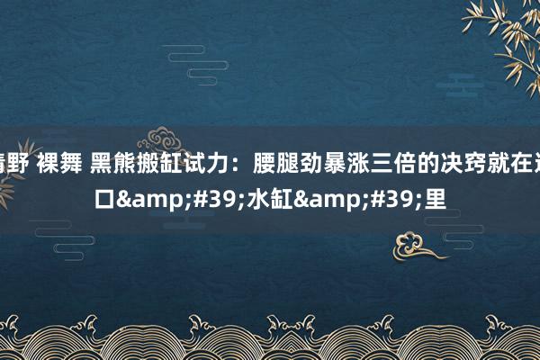 清野 裸舞 黑熊搬缸试力：腰腿劲暴涨三倍的决窍就在这口&#39;水缸&#39;里